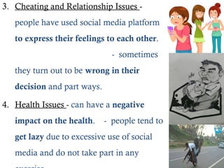 3. Cheating and Relationship Issues -
people have used social media platform
to express their feelings to each other.
- sometimes
they turn out to be wrong in their
decision and part ways.
4. Health Issues - can have a negative
impact on the health. - people tend to
get lazy due to excessive use of social
media and do not take part in any
 