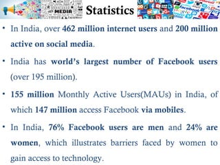 Statistics
• In India, over 462 million internet users and 200 million
active on social media.
• India has world’s largest number of Facebook users
(over 195 million).
• 155 million Monthly Active Users(MAUs) in India, of
which 147 million access Facebook via mobiles.
• In India, 76% Facebook users are men and 24% are
women, which illustrates barriers faced by women to
gain access to technology.
 