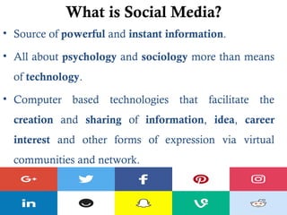What is Social Media?
• Source of powerful and instant information.
• All about psychology and sociology more than means
of technology.
• Computer based technologies that facilitate the
creation and sharing of information, idea, career
interest and other forms of expression via virtual
communities and network.
 