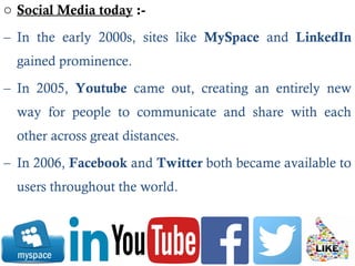 o Social Media today :-
– In the early 2000s, sites like MySpace and LinkedIn
gained prominence.
– In 2005, Youtube came out, creating an entirely new
way for people to communicate and share with each
other across great distances.
– In 2006, Facebook and Twitter both became available to
users throughout the world.
 