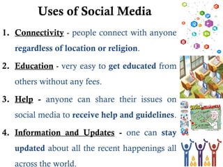Uses of Social Media
1. Connectivity - people connect with anyone
regardless of location or religion.
2. Education - very easy to get educated from
others without any fees.
3. Help - anyone can share their issues on
social media to receive help and guidelines.
4. Information and Updates - one can stay
updated about all the recent happenings all
across the world.
 