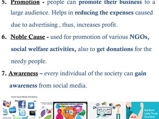 5. Promotion - people can promote their business to a
large audience. Helps in reducing the expenses caused
due to advertising , thus, increases profit.
6. Noble Cause - used for promotion of various NGOs,
social welfare activities, also to get donations for the
needy people.
7. Awareness – every individual of the society can gain
awareness from social media.
 