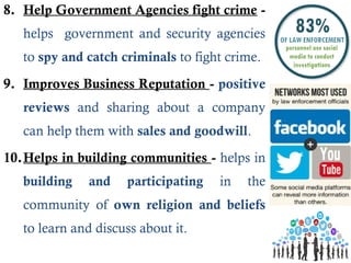 8. Help Government Agencies fight crime -
helps government and security agencies
to spy and catch criminals to fight crime.
9. Improves Business Reputation - positive
reviews and sharing about a company
can help them with sales and goodwill.
10.Helps in building communities - helps in
building and participating in the
community of own religion and beliefs
to learn and discuss about it.
 