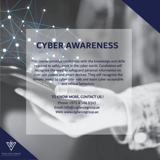 CYBER AWARENESS
This course provides candidates with the knowledge and skills
required to safely work in the cyber world. Candidates will
recognize the need to safeguard personal information on
their computers and smart devices. They will recognize the
threats posed by cyber criminals and learn cyber acceptable
and ethical behaviors.
TO KNOW MORE, CONTACT US !
Phone: +971 4 566 8345
Email: info@vigilancegroup.ae
Web: www.vigilancegroup.ae
P R O S P E R T H R O U G H I N T E G R I T Y
 