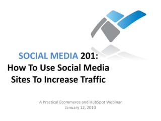 SOCIAL MEDIA 201:
How To Use Social Media
 Sites To Increase Traffic

        A Practical Ecommerce and HubSpot Webinar
                       January 12, 2010
 