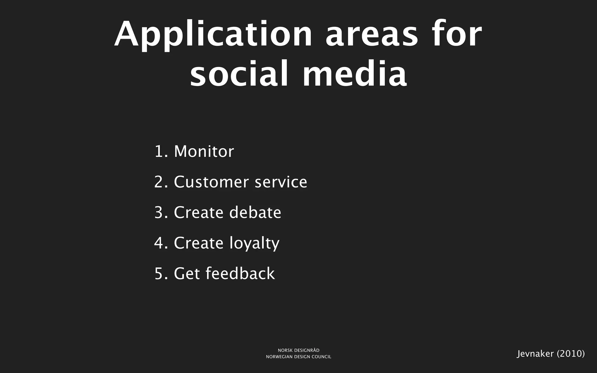 Application areas for
   social media

  1. Monitor
  2. Customer service
  3. Create debate
  4. Create loyalty
  5. Get feedback



                     NORSK DESIGNRÅD
                 NORWEGIAN DESIGN COUNCIL   Jevnaker (2010)
 