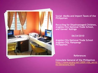 Social  Media and Import Taxes of the Philippines Recycling for Disadvantaged Children, Angeles City National Trade School, and GawadKalinga                        06/24/2010 Angeles City National Trade School Angeles City, Pampanga Philippines                           References Consulate General of the Philippines http://www.pcgny.net/2009/visa_services/donations.html 