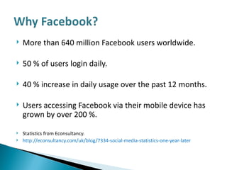 More than 640 million Facebook users worldwide.  50 % of users login daily.  40 % increase in daily usage over the past 12 months. Users accessing Facebook via their mobile device has grown by over 200 %.  Statistics from Econsultancy.  http://econsultancy.com/uk/blog/7334-social-media-statistics-one-year-later 