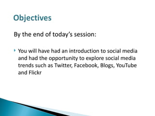 By the end of today’s session: You will have had an introduction to social media and had the opportunity to explore social media trends such as Twitter, Facebook, Blogs, YouTube and Flickr 