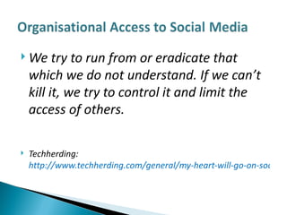 We try to run from or eradicate that which we do not understand. If we can’t kill it, we try to control it and limit the access of others. Techherding:  http://www.techherding.com/general/my-heart-will-go-on-social-media-in-the-enterprise/ 