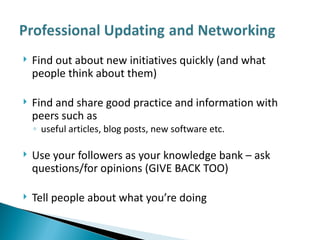 Find out about new initiatives quickly (and what people think about them) Find and share good practice and information with peers such as  useful articles, blog posts, new software etc.  Use your followers as your knowledge bank – ask questions/for opinions (GIVE BACK TOO) Tell people about what you’re doing 