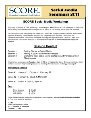 Social Media
                                                          Seminars 2011
                      SCORE Social Media Workshop
Beginning in January, SCORE is offering a new three part Social Media Workshop designed to help new
and existing businesses successfully employ Social Media as a marketing tool to grow the business.

The three part course is taught by Fox Interactive Consultants along with Virtual Options with the end
objective of creating a network that is specifically targeted to your business. The course is a
combination of lecture, case studies and hands on computer implementation. There is a three week
break between sessions for attendees to do some homework and to assimilate and use the course
material.


                                      Session Content
Session 1:             Getting Started in Social Media
Session 2:             Adding to your Social Media strategies
Session 3:             Evaluating Your Social Media Strategies And Increasing Their
                       Effectiveness
All workshops sessions are on Tuesdays from 10 AM to 12 Noon at the Disney Entrepreneur Center. Each
workshop builds on the proceeding session, so attending all three sessions is strongly encouraged.

Workshop Schedule

Series #1      January 11, February 1, February 22

Series #2      February 8, March 1, March 22

Series #3      March 8, April 5, April 26

Cost
       Three Sessions            $ 115.00
       Two sessions              $ 75.00
       One session               $ 50.00

Due to space limitations, registration in advance is recommended. Please call 407-420-4843 to register
or if you have additional questions.

SCORE
Disney Entrepreneur Center
315 E. Robinson St., Suite 100
Orlando, FL 32801
 