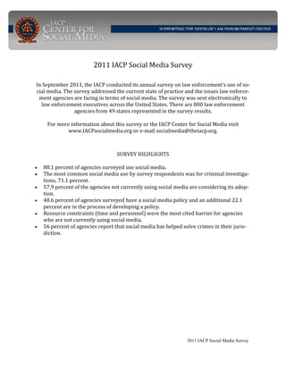 2011 IACP Social Media Survey
In September 2011, the IACP conducted its annual survey on law enforcement’s use of so‐
cial media. The survey addressed the current state of practice and the issues law enforce‐
ment agencies are facing in terms of social media. The survey was sent electronically to 
law enforcement executives across the United States. There are 800 law enforcement 
agencies from 49 states represented in the survey results. 
 
For more information about this survey or the IACP Center for Social Media visit 
www.IACPsocialmedia.org or e‐mail socialmedia@theiacp.org.  
SURVEY HIGHLIGHTS 
 
• 88.1 percent of agencies surveyed use social media. 
• The most common social media use by survey respondents was for criminal investiga‐
tions, 71.1 percent.  
• 57.9 percent of the agencies not currently using social media are considering its adop‐
tion. 
• 48.6 percent of agencies surveyed have a social media policy and an additional 22.1 
percent are in the process of developing a policy. 
• Resource constraints (time and personnel) were the most cited barrier for agencies 
who are not currently using social media.  
• 56 percent of agencies report that social media has helped solve crimes in their juris‐
diction. 
2011 IACP Social Media Survey 
 
