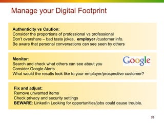 Manage your Digital Footprint

Authenticity vs Caution:
Consider the proportions of professional vs professional
Don‟t overshare – bad taste jokes, employer /customer info.
Be aware that personal conversations can see seen by others


Monitor:
Search and check what others can see about you
Consider Google Alerts
What would the results look like to your employer/prospective customer?


Fix and adjust:
Remove unwanted items
Check privacy and security settings
BEWARE: LinkedIn Looking for opportunities/jobs could cause trouble.


                                                                          20
 
