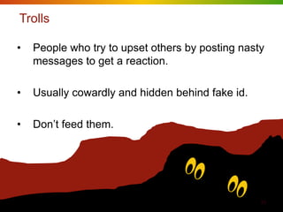Trolls

•   People who try to upset others by posting nasty
    messages to get a reaction.

•   Usually cowardly and hidden behind fake id.

•   Don‟t feed them.




                                                  33
 