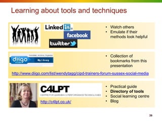 Learning about tools and techniques

                                                   • Watch others
                                                   • Emulate if their
                                                     methods look helpful



                                                   • Collection of
                                                     bookmarks from this
                                                     presentation
http://www.diigo.com/list/wendytagg/cipd-trainers-forum-sussex-social-media


                                                   •   Practical guide
                                                   •   Directory of tools
                                                   •   Social learning centre
               http://c4lpt.co.uk/                 •   Blog


                                                                              39
 
