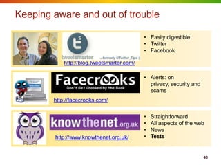 Keeping aware and out of trouble

                                            • Easily digestible
                                            • Twitter
                                            • Facebook

            http://blog.tweetsmarter.com/

                                            • Alerts: on
                                              privacy, security and
                                              scams
        http://facecrooks.com/


                                            •   Straightforward
                                            •   All aspects of the web
                                            •   News
        http://www.knowthenet.org.uk/       •   Tests


                                                                      40
 