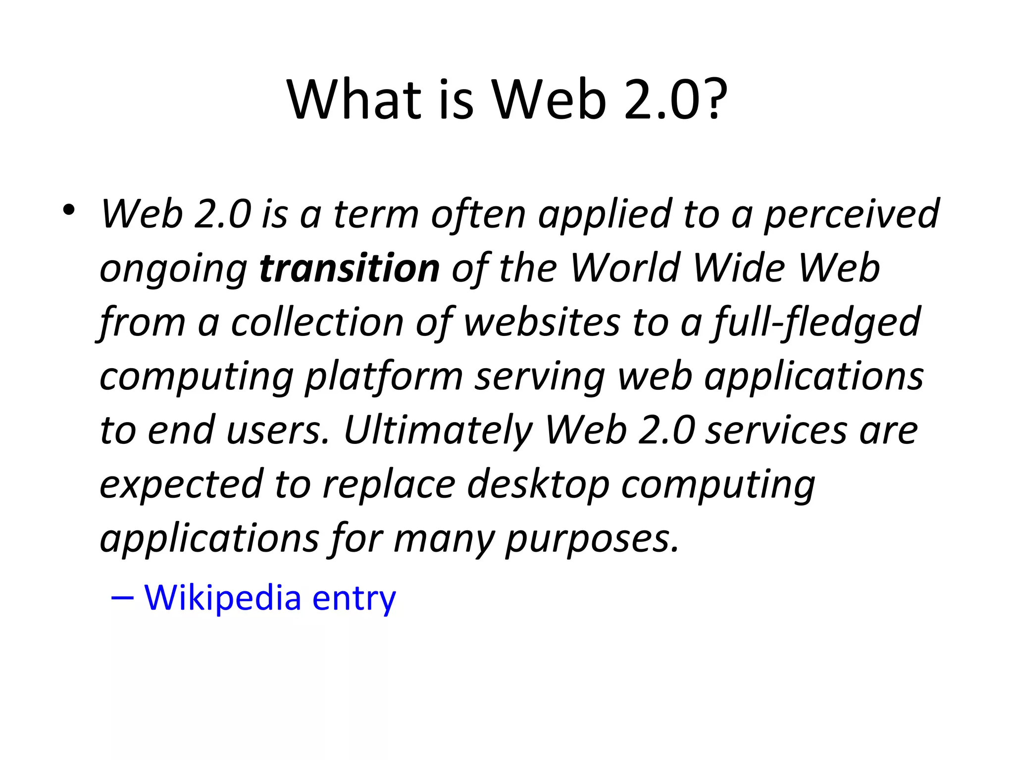 What is Web 2.0?
• Web 2.0 is a term often applied to a perceived
  ongoing transition of the World Wide Web
  from a collection of websites to a full-fledged
  computing platform serving web applications
  to end users. Ultimately Web 2.0 services are
  expected to replace desktop computing
  applications for many purposes.
  – Wikipedia entry
 
