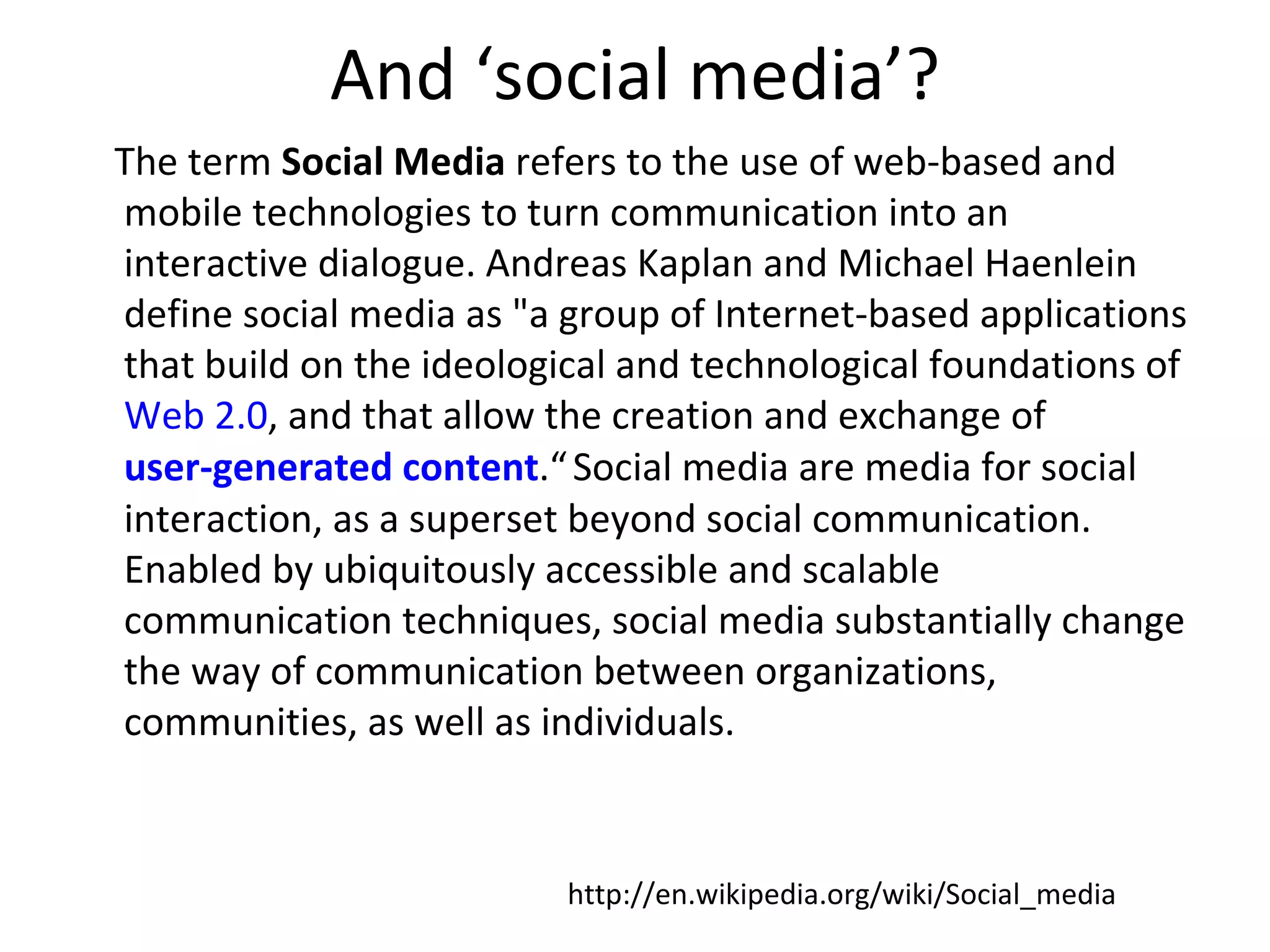 And ‘social media’?
The term Social Media refers to the use of web-based and
mobile technologies to turn communication into an
interactive dialogue. Andreas Kaplan and Michael Haenlein
define social media as "a group of Internet-based applications
that build on the ideological and technological foundations of
Web 2.0, and that allow the creation and exchange of
user-generated content.“ Social media are media for social
interaction, as a superset beyond social communication.
Enabled by ubiquitously accessible and scalable
communication techniques, social media substantially change
the way of communication between organizations,
communities, as well as individuals.


                          http://en.wikipedia.org/wiki/Social_media
 
