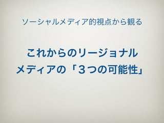 ソーシャルメディア的視点から観る



 これからのリージョナル
メディアの「３つの可能性」
 