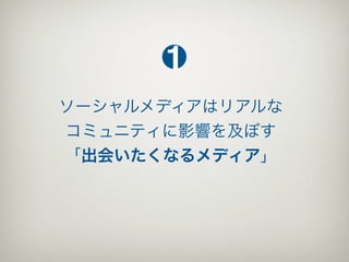 1
ソーシャルメディアはリアルな
コミュニティに影響を及ぼす
「出会いたくなるメディア」
 