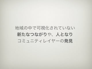 地域の中で可視化されていない
新たなつながりや、人となり
 コミュニティレイヤーの発見
 