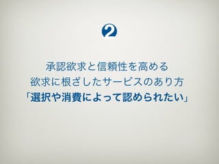 2
   承認欲求と信頼性を高める
 欲求に根ざしたサービスのあり方
「選択や消費によって認められたい」
 