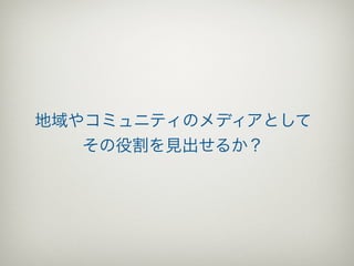 地域やコミュニティのメディアとして
   その役割を見出せるか？
 