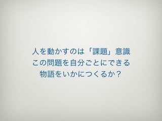 人を動かすのは「課題」意識
この問題を自分ごとにできる
 物語をいかにつくるか？
 