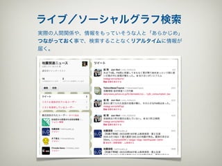 ライブ／ソーシャルグラフ検索
実際の人間関係や、情報をもっていそうな人と「あらかじめ」
つながっておく事で、検索することなくリアルタイムに情報が
届く。
 