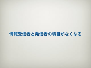 情報受信者と発信者の境目がなくなる
 