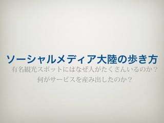 ソーシャルメディア大陸の歩き方
有名観光スポットにはなぜ人がたくさんいるのか？
    何がサービスを産み出したのか？
 