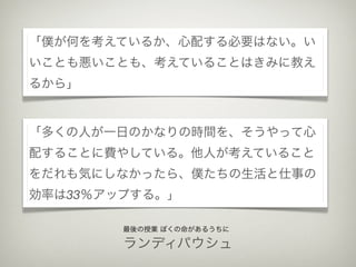 「僕が何を考えているか、心配する必要はない。い
いことも悪いことも、考えていることはきみに教え
るから」


「多くの人が一日のかなりの時間を、そうやって心
配することに費やしている。他人が考えていること
をだれも気にしなかったら、僕たちの生活と仕事の
効率は33％アップする。」

        最後の授業 ぼくの命があるうちに

        ランディパウシュ
 