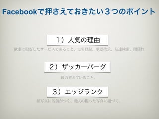 Facebookで押さえておきたい３つのポイント


           １）人気の理由
 欲求に根ざしたサービスであること、実名登録、承認欲求、友達検索、関係性




          ２）ザッカーバーグ
             彼の考えていること。



           ３）エッジランク
       顔写真に名前がつく。他人の撮った写真に紐づく。
 