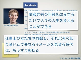 仕事上の友だちや同僚と、それ以外の知り合いとで異なるイメージを見せる時代は、
             もうすぐ終わる
                情報共有の手段を改良する
             現代社会の透明性は、ひとりがふたつのアイデンティティーを持つことは許さない


                だけで人々の人生を変える
             オープン性の高いところまで人々を持っていくこと―それは大きな挑戦だ

             人と人をつなぐことこそがインターネットの一番大切な機能だ
マークザッカーバーグ
                ことができる
             情報共有の手段を改良するだけで人々の人生を変えることができる

             もっとオープンになって誰もがすぐに自分の意見を言えるようになれば、
             経済はもっと贈与経済のように機能し始めるだろう。
             贈与経済は、企業や団体に対してもっと善良にもっと信頼されるようになれ、という
仕事上の友だちや同僚と、それ以外の知
             責任を押しつける

             フェイスブックが目標とするのは、一つには自分たちの世界がどうなっているのか、
り合いとで異なるイメージを見せる時代
ユーザーの欲求      それを知る力を高めることであり、
実名承認制        そのために必要な情報をみんなに伝えようということだ

は、もうすぐ終わる
プライバシーコント
ロール          人間とは、本能的に繋がりたい生き物なのです
実社会との結びつき


                                         フェイスブック 若き天才の野望
 