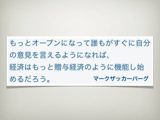 もっとオープンになって誰もがすぐに自分
の意見を言えるようになれば、
経済はもっと贈与経済のように機能し始
めるだろう。     マークザッカーバーグ
 