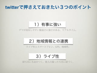 twitterで押さえておきたい３つのポイント


         １）有事に強い
   デマが流布しやすい脆弱さに強さがある。リアルタイム。




       ２）地域情報との連携
      ライブ性とスマートフォン、GPS。地域性。



          ３）ライブ性
    顔写真に名前がつく。他人の撮った写真に紐づく。
 