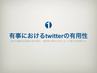 1
有事におけるtwitterの有用性
匿名の脆弱な情報伝達手段が、即時性や様々な目によって強さを発揮する
 