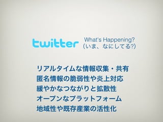 What's Happening?
      （いま、なにしてる?）


リアルタイムな情報収集・共有
匿名情報の脆弱性や炎上対応
緩やかなつながりと拡散性
オープンなプラットフォーム
地域性や既存産業の活性化
 