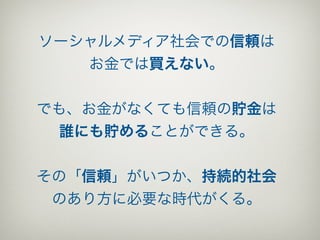 ソーシャルメディア社会での信頼は
   お金では買えない。


でも、お金がなくても信頼の貯金は
  誰にも貯めることができる。


その「信頼」がいつか、持続的社会
 のあり方に必要な時代がくる。
 