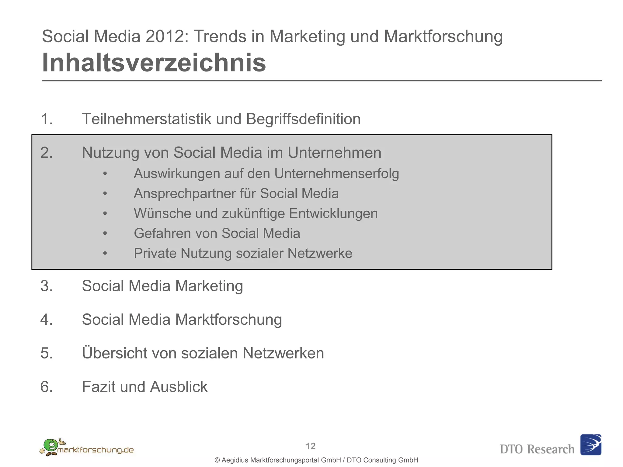 Social Media 2012: Trends in Marketing und Marktforschung
Inhaltsverzeichnis

1.   Teilnehmerstatistik und Begriffsdefinition

2.   Nutzung von Social Media im Unternehmen
        •   Auswirkungen auf den Unternehmenserfolg
        •   Ansprechpartner für Social Media
        •   Wünsche und zukünftige Entwicklungen
        •   Gefahren von Social Media
        •   Private Nutzung sozialer Netzwerke

3.   Social Media Marketing

4.   Social Media Marktforschung

5.   Übersicht von sozialen Netzwerken

6.   Fazit und Ausblick


                                                    12
                          © Aegidius Marktforschungsportal GmbH / DTO Consulting GmbH
 
