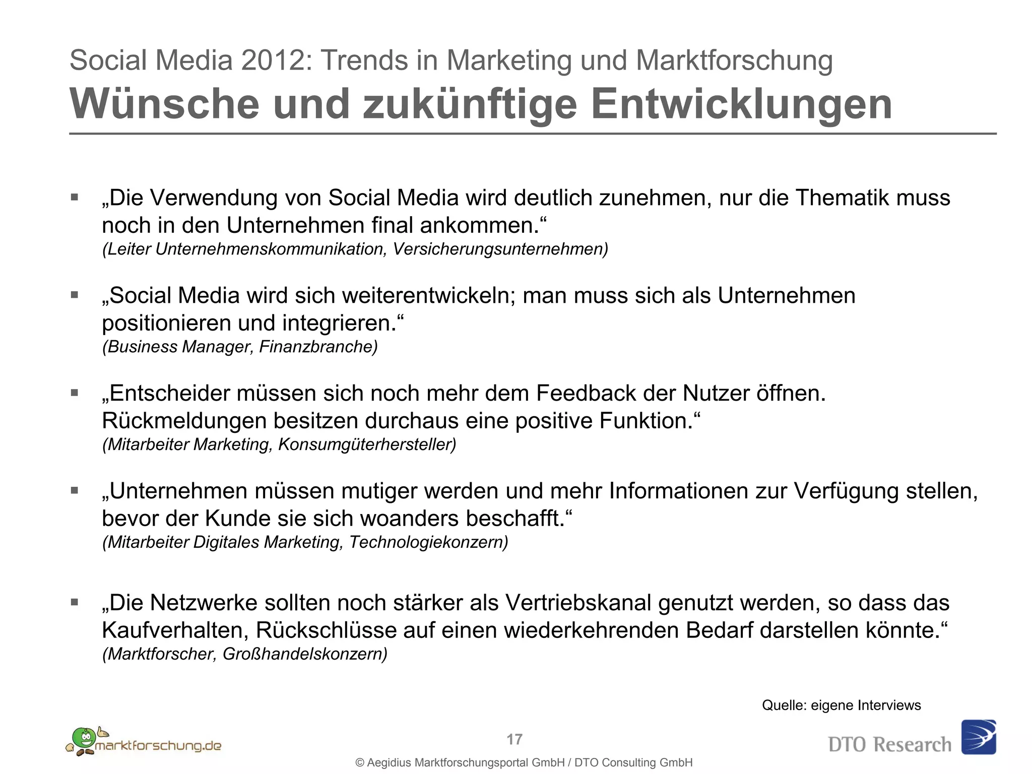 Social Media 2012: Trends in Marketing und Marktforschung
Wünsche und zukünftige Entwicklungen

 „Die Verwendung von Social Media wird deutlich zunehmen, nur die Thematik muss
  noch in den Unternehmen final ankommen.“
   (Leiter Unternehmenskommunikation, Versicherungsunternehmen)

 „Social Media wird sich weiterentwickeln; man muss sich als Unternehmen
  positionieren und integrieren.“
   (Business Manager, Finanzbranche)

 „Entscheider müssen sich noch mehr dem Feedback der Nutzer öffnen.
  Rückmeldungen besitzen durchaus eine positive Funktion.“
   (Mitarbeiter Marketing, Konsumgüterhersteller)

 „Unternehmen müssen mutiger werden und mehr Informationen zur Verfügung stellen,
  bevor der Kunde sie sich woanders beschafft.“
   (Mitarbeiter Digitales Marketing, Technologiekonzern)


 „Die Netzwerke sollten noch stärker als Vertriebskanal genutzt werden, so dass das
  Kaufverhalten, Rückschlüsse auf einen wiederkehrenden Bedarf darstellen könnte.“
   (Marktforscher, Großhandelskonzern)

                                                                                                  Quelle: eigene Interviews

                                                              17
                                    © Aegidius Marktforschungsportal GmbH / DTO Consulting GmbH
 