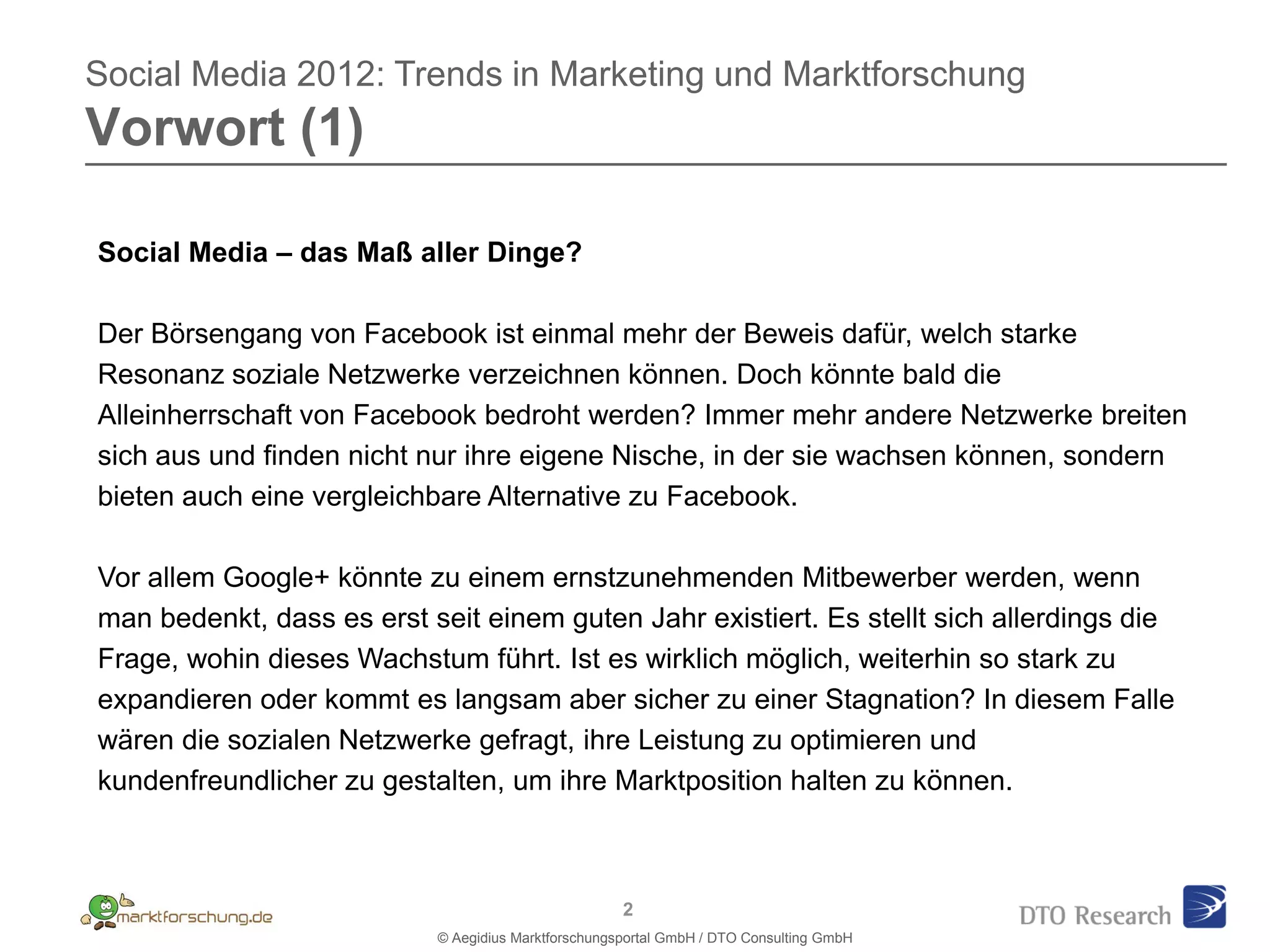Social Media 2012: Trends in Marketing und Marktforschung
Vorwort (1)

Social Media – das Maß aller Dinge?

Der Börsengang von Facebook ist einmal mehr der Beweis dafür, welch starke
Resonanz soziale Netzwerke verzeichnen können. Doch könnte bald die
Alleinherrschaft von Facebook bedroht werden? Immer mehr andere Netzwerke breiten
sich aus und finden nicht nur ihre eigene Nische, in der sie wachsen können, sondern
bieten auch eine vergleichbare Alternative zu Facebook.

Vor allem Google+ könnte zu einem ernstzunehmenden Mitbewerber werden, wenn
man bedenkt, dass es erst seit einem guten Jahr existiert. Es stellt sich allerdings die
Frage, wohin dieses Wachstum führt. Ist es wirklich möglich, weiterhin so stark zu
expandieren oder kommt es langsam aber sicher zu einer Stagnation? In diesem Falle
wären die sozialen Netzwerke gefragt, ihre Leistung zu optimieren und
kundenfreundlicher zu gestalten, um ihre Marktposition halten zu können.



                                                     2
                           © Aegidius Marktforschungsportal GmbH / DTO Consulting GmbH
 