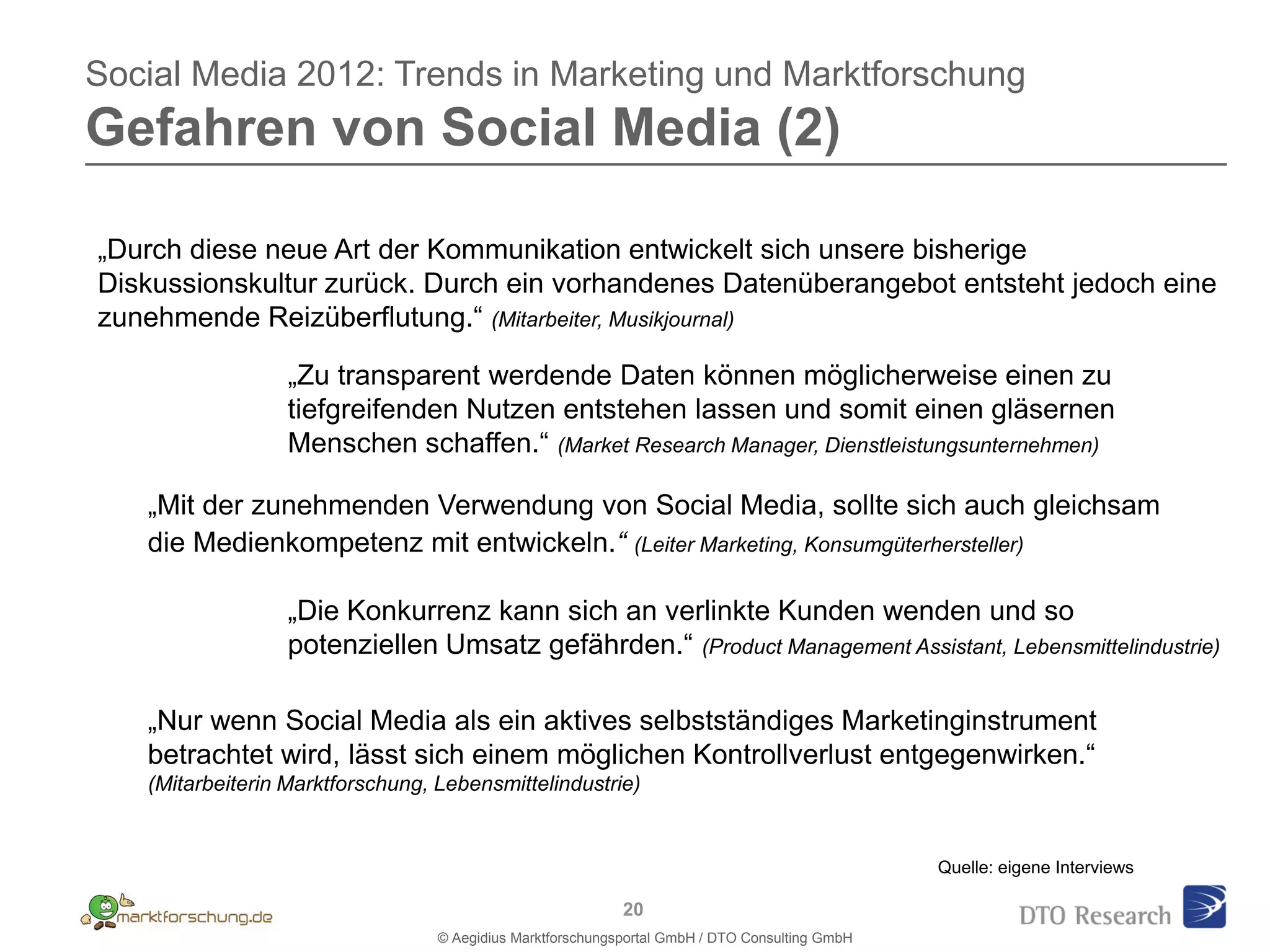 Social Media 2012: Trends in Marketing und Marktforschung
Gefahren von Social Media (2)

  1.
„Durch diese neue Art der Kommunikation entwickelt sich unsere bisherige
Diskussionskultur zurück. Durch ein vorhandenes Datenüberangebot entsteht jedoch eine
zunehmende Reizüberflutung.“ (Mitarbeiter, Musikjournal)

                  „Zu transparent werdende Daten können möglicherweise einen zu
                  tiefgreifenden Nutzen entstehen lassen und somit einen gläsernen
                  Menschen schaffen.“ (Market Research Manager, Dienstleistungsunternehmen)

   „Mit der zunehmenden Verwendung von Social Media, sollte sich auch gleichsam
   die Medienkompetenz mit entwickeln.“ (Leiter Marketing, Konsumgüterhersteller)

                  „Die Konkurrenz kann sich an verlinkte Kunden wenden und so
                  potenziellen Umsatz gefährden.“ (Product Management Assistant, Lebensmittelindustrie)

   „Nur wenn Social Media als ein aktives selbstständiges Marketinginstrument
   betrachtet wird, lässt sich einem möglichen Kontrollverlust entgegenwirken.“
   (Mitarbeiterin Marktforschung, Lebensmittelindustrie)


                                                                                                Quelle: eigene Interviews

                                                            20
                                  © Aegidius Marktforschungsportal GmbH / DTO Consulting GmbH
 