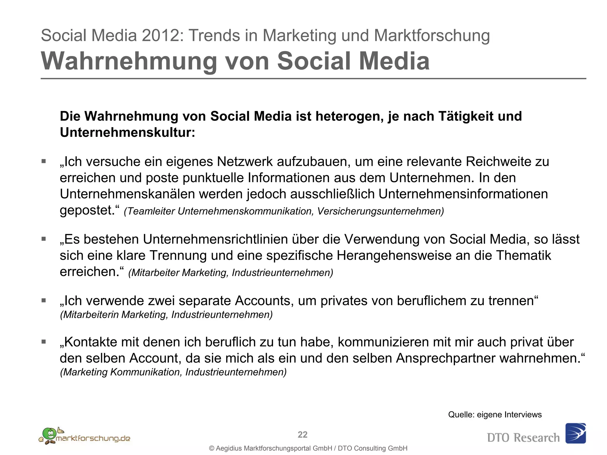 Social Media 2012: Trends in Marketing und Marktforschung
Wahrnehmung von Social Media

   Die Wahrnehmung von Social Media ist heterogen, je nach Tätigkeit und
   Unternehmenskultur:

 „Ich versuche ein eigenes Netzwerk aufzubauen, um eine relevante Reichweite zu
  erreichen und poste punktuelle Informationen aus dem Unternehmen. In den
  Unternehmenskanälen werden jedoch ausschließlich Unternehmensinformationen
  gepostet.“ (Teamleiter Unternehmenskommunikation, Versicherungsunternehmen)

 „Es bestehen Unternehmensrichtlinien über die Verwendung von Social Media, so lässt
  sich eine klare Trennung und eine spezifische Herangehensweise an die Thematik
  erreichen.“ (Mitarbeiter Marketing, Industrieunternehmen)

 „Ich verwende zwei separate Accounts, um privates von beruflichem zu trennen“
   (Mitarbeiterin Marketing, Industrieunternehmen)

 „Kontakte mit denen ich beruflich zu tun habe, kommunizieren mit mir auch privat über
  den selben Account, da sie mich als ein und den selben Ansprechpartner wahrnehmen.“
   (Marketing Kommunikation, Industrieunternehmen)



                                                                                                 Quelle: eigene Interviews

                                                             22
                                   © Aegidius Marktforschungsportal GmbH / DTO Consulting GmbH
 