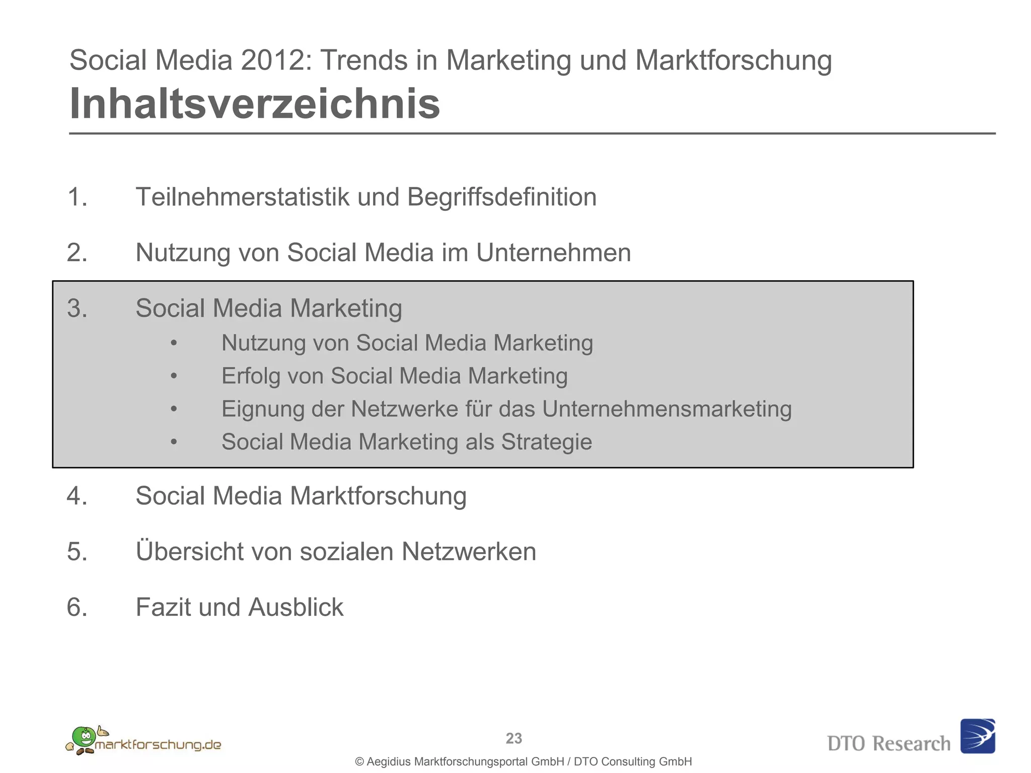 Social Media 2012: Trends in Marketing und Marktforschung
Inhaltsverzeichnis

1.   Teilnehmerstatistik und Begriffsdefinition

2.   Nutzung von Social Media im Unternehmen

3.   Social Media Marketing
        •   Nutzung von Social Media Marketing
        •   Erfolg von Social Media Marketing
        •   Eignung der Netzwerke für das Unternehmensmarketing
        •   Social Media Marketing als Strategie

4.   Social Media Marktforschung

5.   Übersicht von sozialen Netzwerken

6.   Fazit und Ausblick



                                                    23
                          © Aegidius Marktforschungsportal GmbH / DTO Consulting GmbH
 