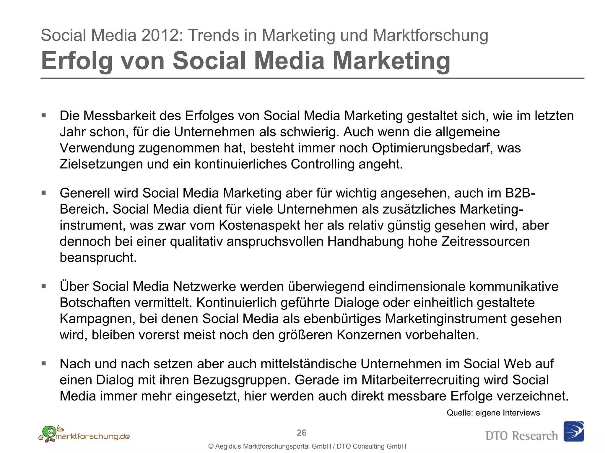 Social Media 2012: Trends in Marketing und Marktforschung
Erfolg von Social Media Marketing

 Die Messbarkeit des Erfolges von Social Media Marketing gestaltet sich, wie im letzten
  Jahr schon, für die Unternehmen als schwierig. Auch wenn die allgemeine
  Verwendung zugenommen hat, besteht immer noch Optimierungsbedarf, was
  Zielsetzungen und ein kontinuierliches Controlling angeht.

 Generell wird Social Media Marketing aber für wichtig angesehen, auch im B2B-
  Bereich. Social Media dient für viele Unternehmen als zusätzliches Marketing-
  instrument, was zwar vom Kostenaspekt her als relativ günstig gesehen wird, aber
  dennoch bei einer qualitativ anspruchsvollen Handhabung hohe Zeitressourcen
  beansprucht.

 Über Social Media Netzwerke werden überwiegend eindimensionale kommunikative
  Botschaften vermittelt. Kontinuierlich geführte Dialoge oder einheitlich gestaltete
  Kampagnen, bei denen Social Media als ebenbürtiges Marketinginstrument gesehen
  wird, bleiben vorerst meist noch den größeren Konzernen vorbehalten.

 Nach und nach setzen aber auch mittelständische Unternehmen im Social Web auf
  einen Dialog mit ihren Bezugsgruppen. Gerade im Mitarbeiterrecruiting wird Social
  Media immer mehr eingesetzt, hier werden auch direkt messbare Erfolge verzeichnet.
                                                                                         Quelle: eigene Interviews

                                                     26
                           © Aegidius Marktforschungsportal GmbH / DTO Consulting GmbH
 