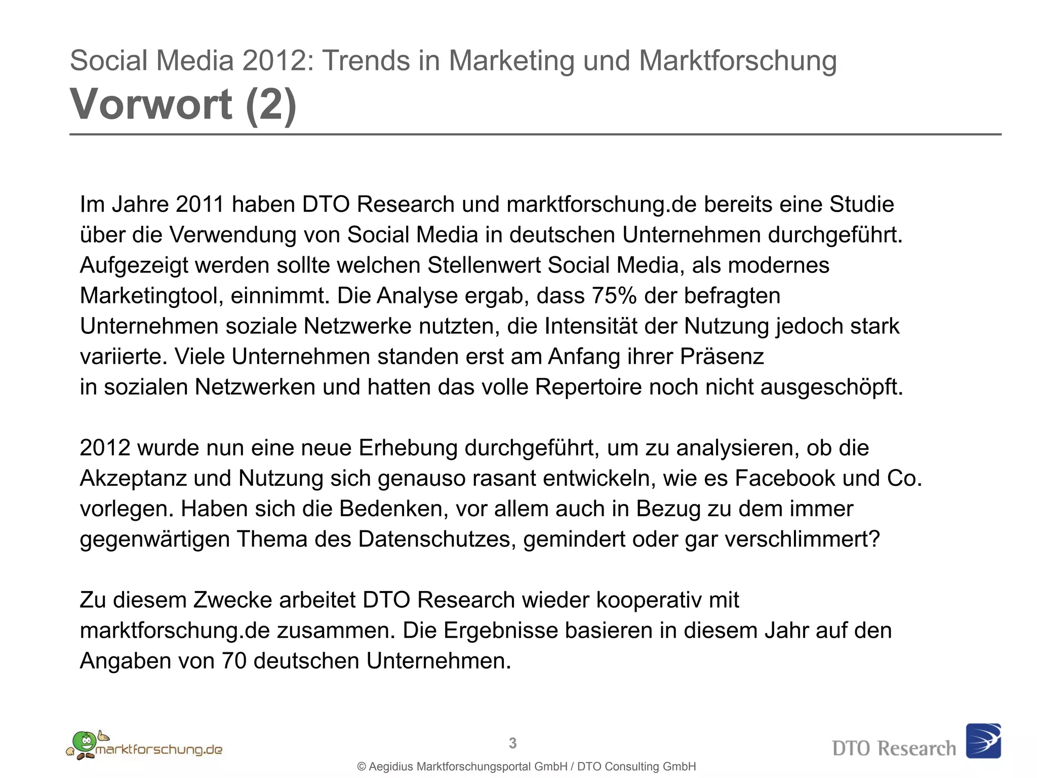 Social Media 2012: Trends in Marketing und Marktforschung
Vorwort (2)

Im Jahre 2011 haben DTO Research und marktforschung.de bereits eine Studie
über die Verwendung von Social Media in deutschen Unternehmen durchgeführt.
Aufgezeigt werden sollte welchen Stellenwert Social Media, als modernes
Marketingtool, einnimmt. Die Analyse ergab, dass 75% der befragten
Unternehmen soziale Netzwerke nutzten, die Intensität der Nutzung jedoch stark
variierte. Viele Unternehmen standen erst am Anfang ihrer Präsenz
in sozialen Netzwerken und hatten das volle Repertoire noch nicht ausgeschöpft.

2012 wurde nun eine neue Erhebung durchgeführt, um zu analysieren, ob die
Akzeptanz und Nutzung sich genauso rasant entwickeln, wie es Facebook und Co.
vorlegen. Haben sich die Bedenken, vor allem auch in Bezug zu dem immer
gegenwärtigen Thema des Datenschutzes, gemindert oder gar verschlimmert?

Zu diesem Zwecke arbeitet DTO Research wieder kooperativ mit
marktforschung.de zusammen. Die Ergebnisse basieren in diesem Jahr auf den
Angaben von 70 deutschen Unternehmen.


                                                    3
                          © Aegidius Marktforschungsportal GmbH / DTO Consulting GmbH
 