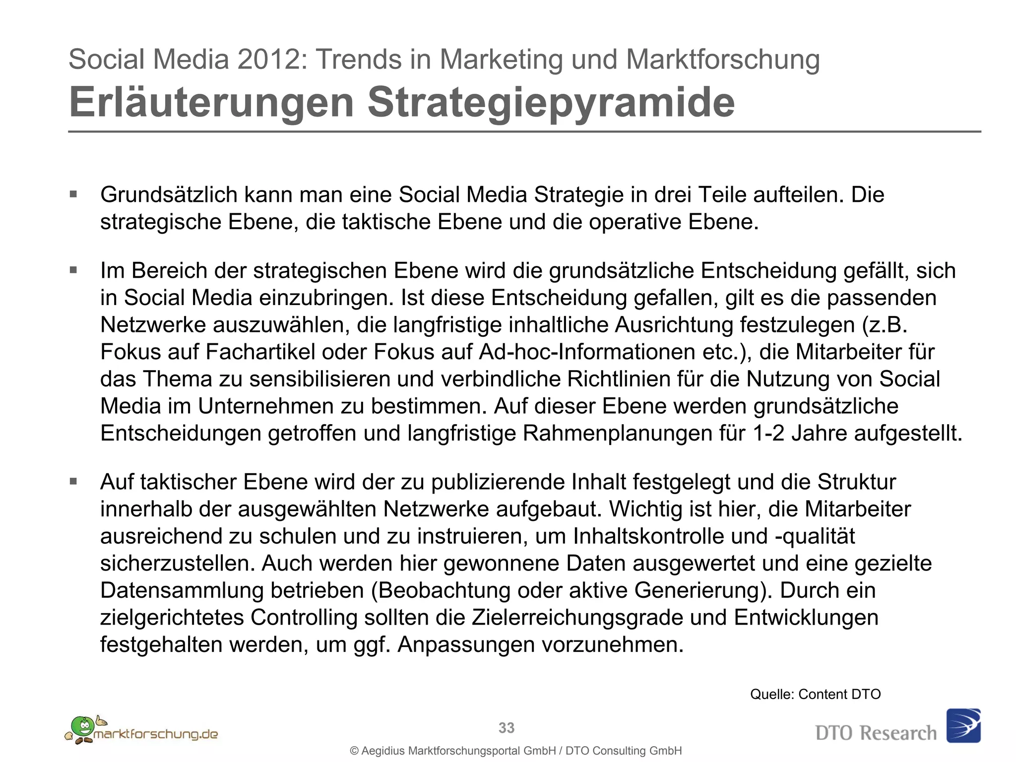 Social Media 2012: Trends in Marketing und Marktforschung
Erläuterungen Strategiepyramide

 Grundsätzlich kann man eine Social Media Strategie in drei Teile aufteilen. Die
  strategische Ebene, die taktische Ebene und die operative Ebene.
                         Netzwerke
 Im Bereich der strategischen Ebene wird die grundsätzliche Entscheidung gefällt, sich
  in Social Media einzubringen. Ist diese Entscheidung gefallen, gilt es die passenden
  Netzwerke auszuwählen, die langfristige inhaltliche Ausrichtung festzulegen (z.B.
  Fokus auf Fachartikel oder Fokus auf Ad-hoc-Informationen etc.), die Mitarbeiter für
  das Thema zu sensibilisieren und verbindliche Richtlinien für die Nutzung von Social
  Media im Unternehmen zu bestimmen. Auf dieser Ebene werden grundsätzliche
  Entscheidungen getroffen und langfristige Rahmenplanungen für 1-2 Jahre aufgestellt.

 Auf taktischer Ebene wird der zu publizierende Inhalt festgelegt und die Struktur
  innerhalb der ausgewählten Netzwerke aufgebaut. Wichtig ist hier, die Mitarbeiter
  ausreichend zu schulen und zu instruieren, um Inhaltskontrolle und -qualität
  sicherzustellen. Auch werden hier gewonnene Daten ausgewertet und eine gezielte
  Datensammlung betrieben (Beobachtung oder aktive Generierung). Durch ein
  zielgerichtetes Controlling sollten die Zielerreichungsgrade und Entwicklungen
  festgehalten werden, um ggf. Anpassungen vorzunehmen.

                                                                                         Quelle: Content DTO

                                                     33
                           © Aegidius Marktforschungsportal GmbH / DTO Consulting GmbH
 