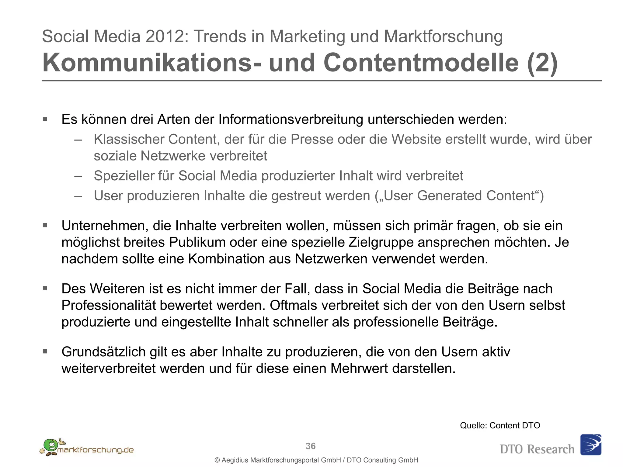 Social Media 2012: Trends in Marketing und Marktforschung
Kommunikations- und Contentmodelle (2)

 Es können drei Arten der Informationsverbreitung unterschieden werden:
    – Klassischer Content, der für die Presse oder die Website erstellt wurde, wird über
       soziale Netzwerke verbreitet
    – Spezieller für Social Media produzierter Inhalt wird verbreitet
    – User produzieren Inhalte die gestreut werden („User Generated Content“)

 Unternehmen, die Inhalte verbreiten wollen, müssen sich primär fragen, ob sie ein
  möglichst breites Publikum oder eine spezielle Zielgruppe ansprechen möchten. Je
  nachdem sollte eine Kombination aus Netzwerken verwendet werden.

 Des Weiteren ist es nicht immer der Fall, dass in Social Media die Beiträge nach
  Professionalität bewertet werden. Oftmals verbreitet sich der von den Usern selbst
  produzierte und eingestellte Inhalt schneller als professionelle Beiträge.

 Grundsätzlich gilt es aber Inhalte zu produzieren, die von den Usern aktiv
  weiterverbreitet werden und für diese einen Mehrwert darstellen.



                                                                                          Quelle: Content DTO

                                                      36
                            © Aegidius Marktforschungsportal GmbH / DTO Consulting GmbH
 